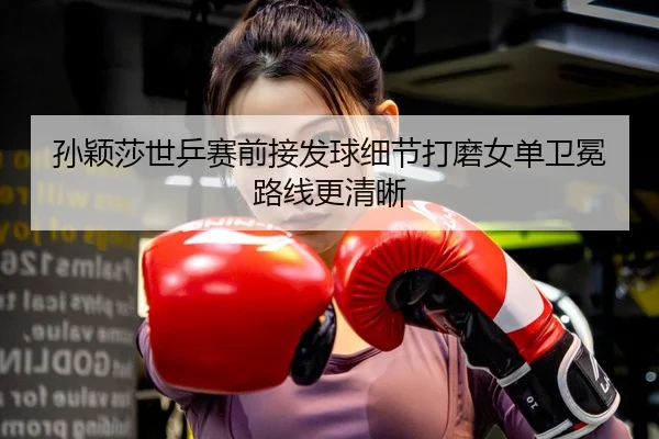 孙颖莎世乒赛前接发球细节打磨女单卫冕路线更清晰