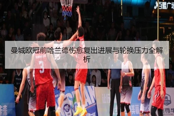 曼城欧冠前哈兰德伤愈复出进展与轮换压力全解析